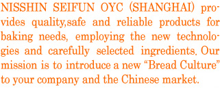 NISSHIN SEIFUN OYC (SHANGHAI) provides quality, safe and reliable products for baking needs, employing the latest technologies and carefully selected ingredients. Our mission is to introduce a new “Bread Culture” to your company and the Chinese market.